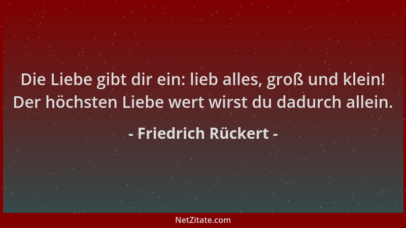 Friedrich Rückert - Die Liebe gibt dir ein: lieb alles, groß und klein! Der höchsten Liebe wert wirst du dadurch allein....