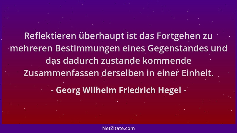 Georg Wilhelm Friedrich Hegel - Reflektieren überhaupt ist das Fortgehen zu mehreren Bestimmungen eines Gegenstandes und da...