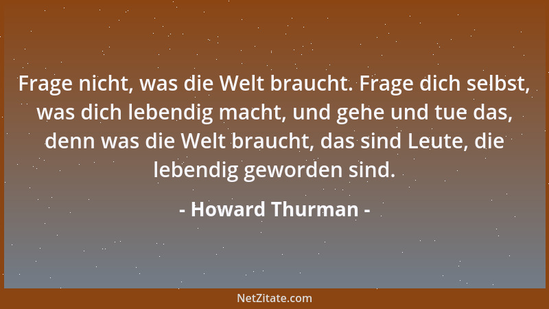 Howard Thurman - Frage nicht, was die Welt braucht. Frage dich selbst, was dich lebendig macht, und gehe und tue das, denn...