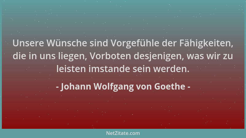 Johann Wolfgang von Goethe - Unsere Wünsche sind Vorgefühle der Fähigkeiten, die in uns liegen, Vorboten desjenigen, was wi...