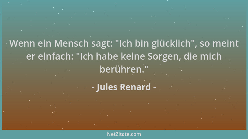 Jules Renard - Wenn ein Mensch sagt:  "Ich bin glücklich ", so meint er einfach:  "Ich habe keine Sorgen, die mich berühren. "...