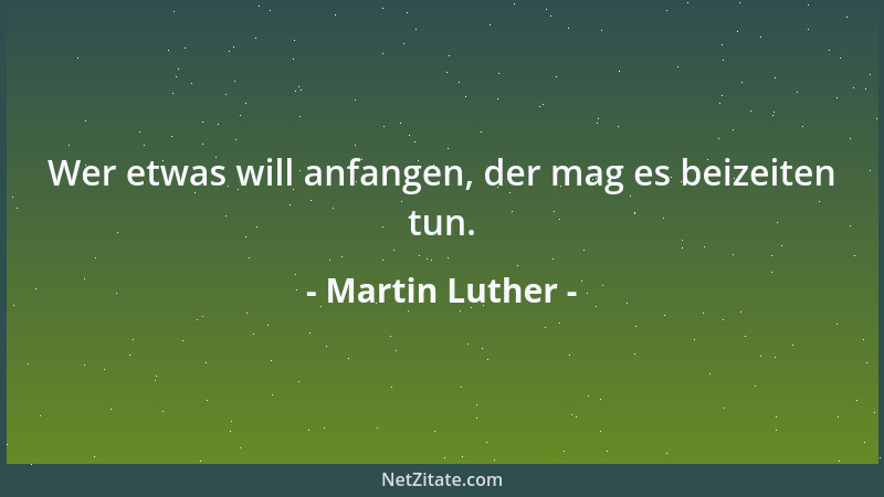 Martin Luther - Wer etwas will anfangen, der mag es beizeiten tun....