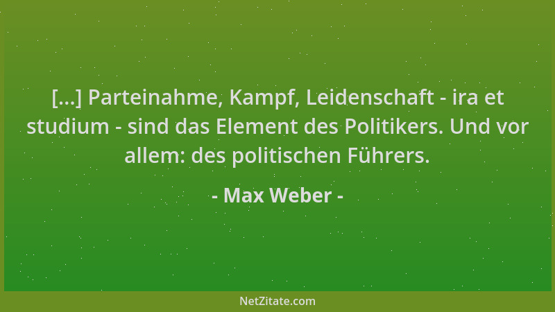 Max Weber - [...] Parteinahme, Kampf, Leidenschaft - ira et studium - sind das Element des Politikers. Und vor allem: des p...
