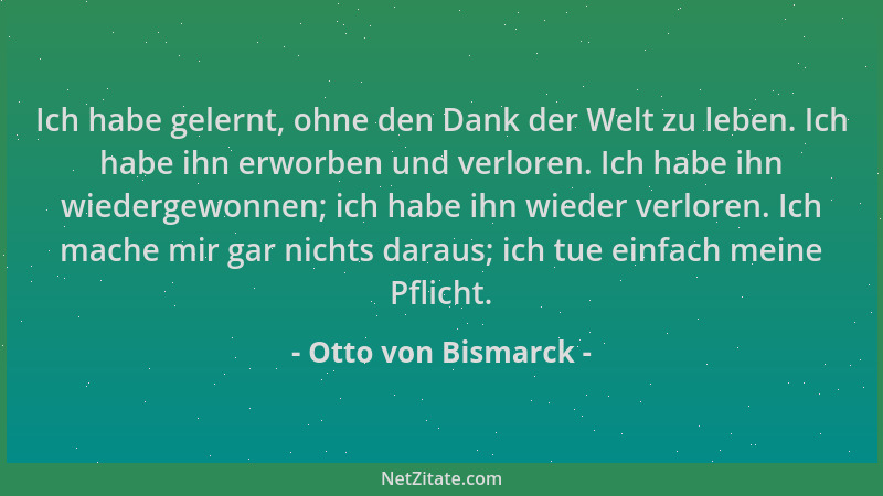 Otto von Bismarck - Ich habe gelernt, ohne den Dank der Welt zu leben. Ich habe ihn erworben und verloren. Ich habe ihn wie...