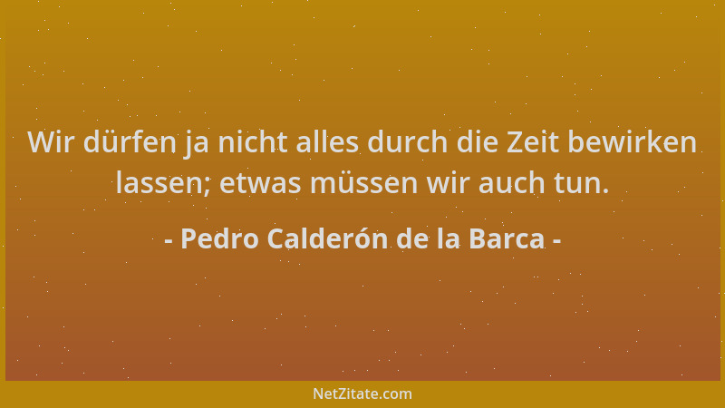 Pedro Calderón de la Barca - Wir dürfen ja nicht alles durch die Zeit bewirken lassen; etwas müssen wir auch tun....