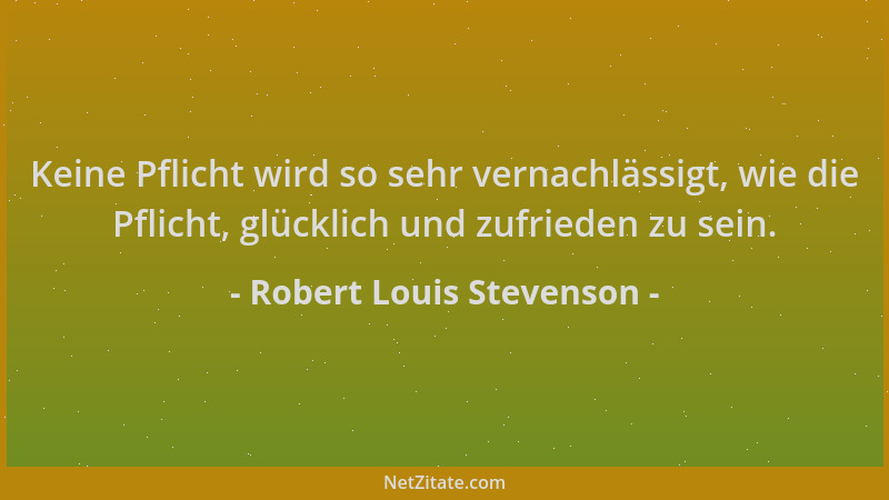 Robert Louis Stevenson - Keine Pflicht wird so sehr vernachlässigt, wie die Pflicht, glücklich und zufrieden zu sein....