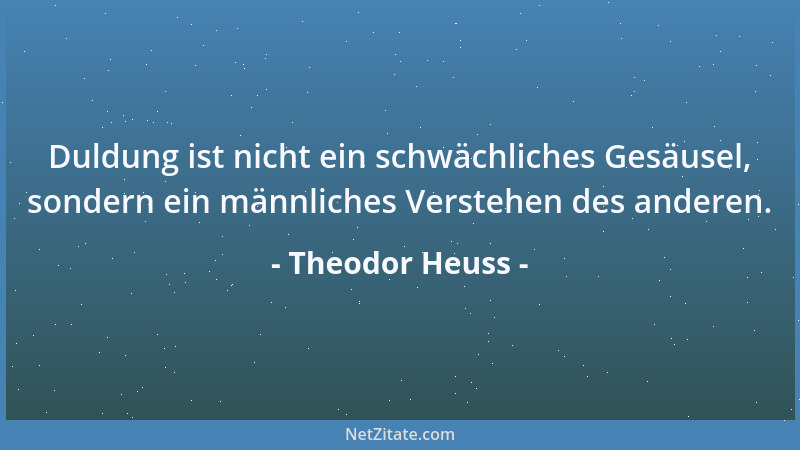 Theodor Heuss - Duldung ist nicht ein schwächliches Gesäusel, sondern ein männliches Verstehen des anderen....