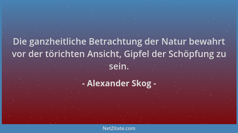 Alexander Skog - Die ganzheitliche Betrachtung der Natur bewahrt vor der törichten Ansicht, Gipfel der Schöpfung zu sein....