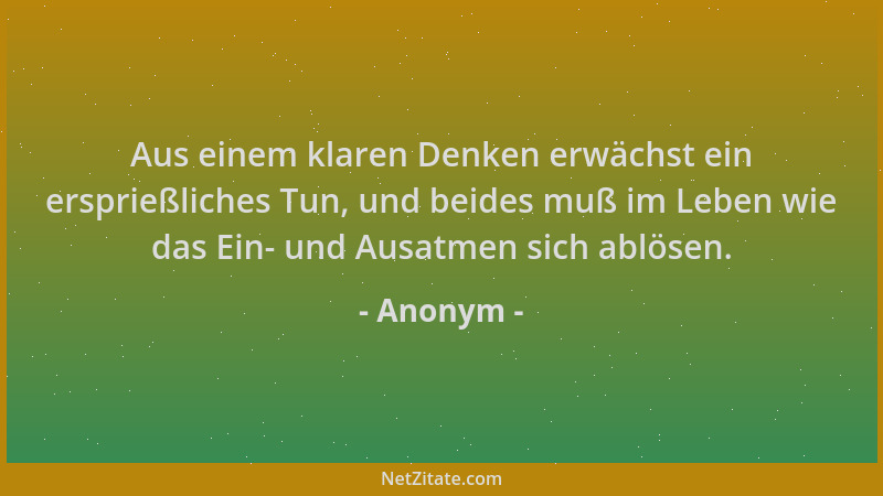 Anonym - Aus einem klaren Denken erwächst ein ersprießliches Tun, und beides muß im Leben wie das Ein- und Ausatmen sich ab...