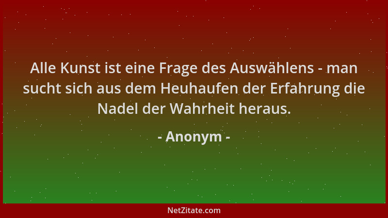 Anonym - Alle Kunst ist eine Frage des Auswählens - man sucht sich aus dem Heuhaufen der Erfahrung die Nadel der Wahrheit h...