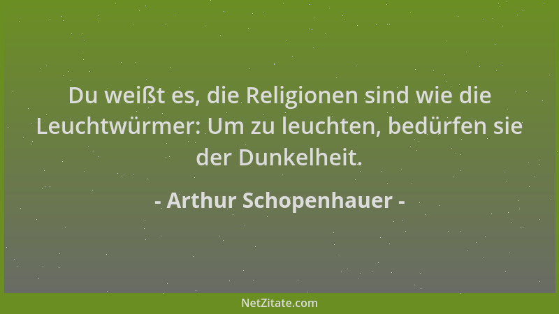 Arthur Schopenhauer - Du weißt es, die Religionen sind wie die Leuchtwürmer: Um zu leuchten, bedürfen sie der Dunkelheit....