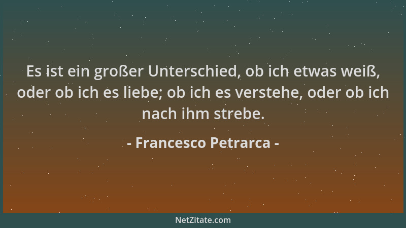 Francesco Petrarca - Es ist ein großer Unterschied, ob ich etwas weiß, oder ob ich es liebe; ob ich es verstehe, oder ob ic...