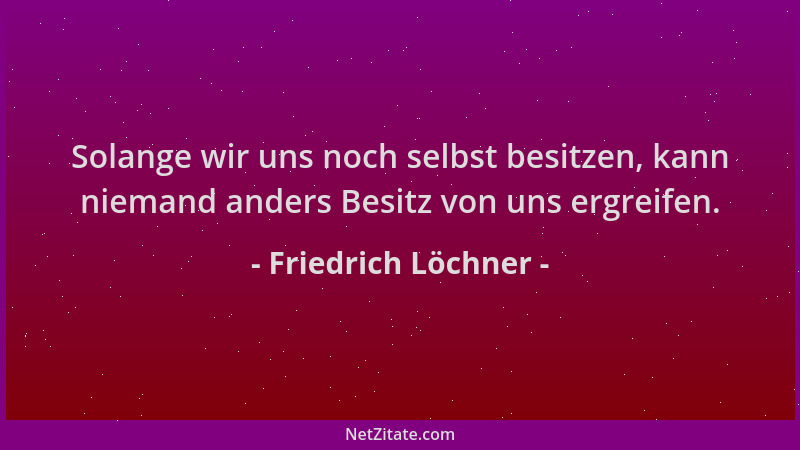 Friedrich Löchner - Solange wir uns noch selbst besitzen, kann niemand anders Besitz von uns ergreifen....