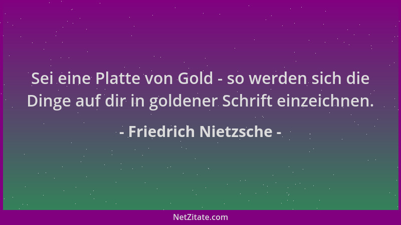 Friedrich Nietzsche - Sei eine Platte von Gold - so werden sich die Dinge auf dir in goldener Schrift einzeichnen....