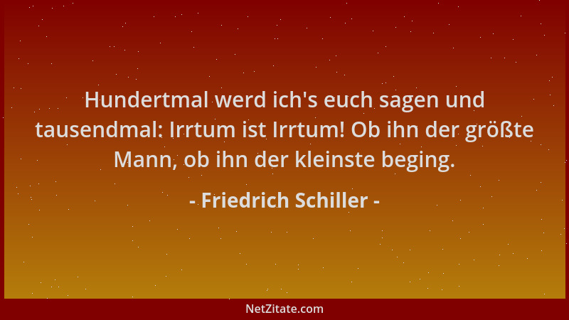 Friedrich Schiller - Hundertmal werd ich 's euch sagen und tausendmal: Irrtum ist Irrtum! Ob ihn der größte Mann, ob ihn der...