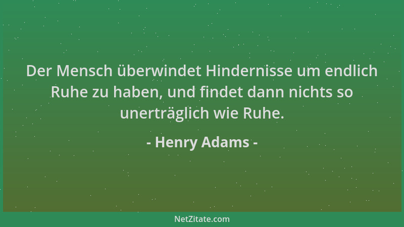 Henry Adams - Der Mensch überwindet Hindernisse um endlich Ruhe zu haben, und findet dann nichts so unerträglich wie Ruhe....