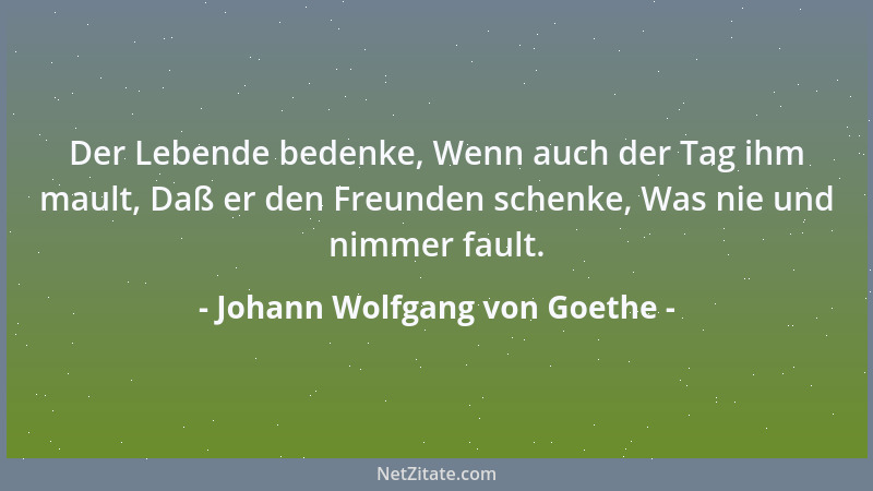 Johann Wolfgang von Goethe - Der Lebende bedenke, Wenn auch der Tag ihm mault, Daß er den Freunden schenke, Was nie und nim...