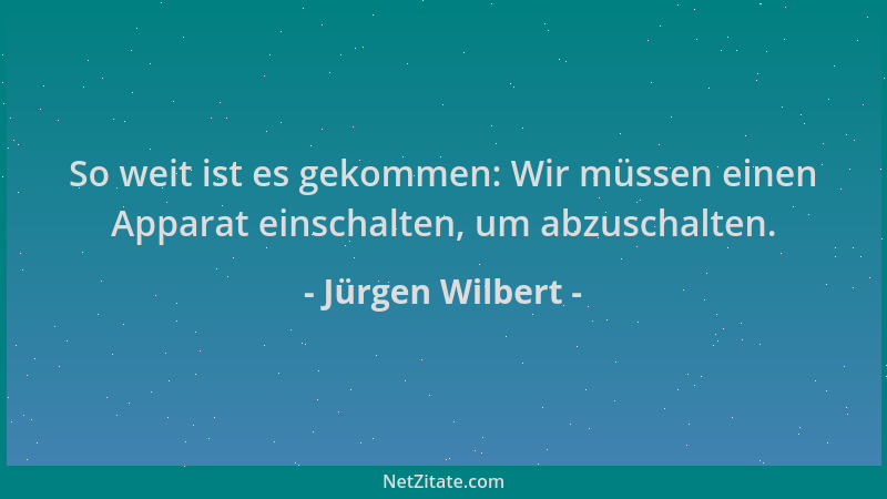 Jürgen Wilbert - So weit ist es gekommen: Wir müssen einen Apparat einschalten, um abzuschalten....