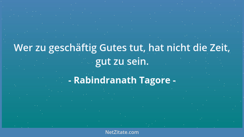 Rabindranath Tagore - Wer zu geschäftig Gutes tut, hat nicht die Zeit, gut zu sein....