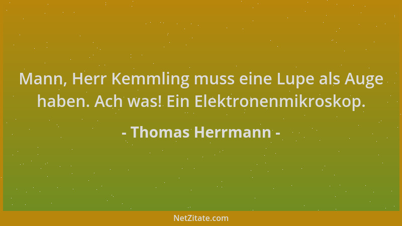 Thomas Herrmann - Mann, Herr Kemmling muss eine Lupe als Auge haben. Ach was! Ein Elektronenmikroskop....