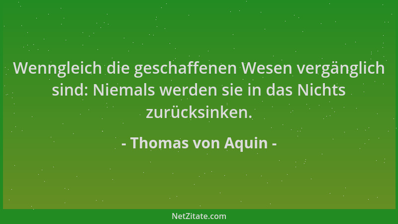 Thomas von Aquin - Wenngleich die geschaffenen Wesen vergänglich sind: Niemals werden sie in das Nichts zurücksinken....