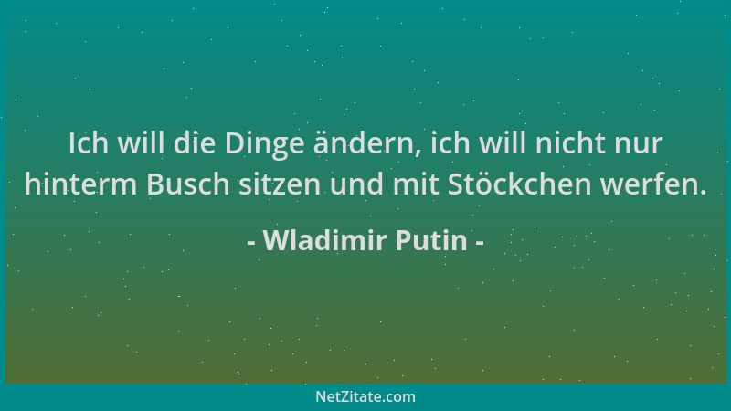 Wladimir Putin - Ich will die Dinge ändern, ich will nicht nur hinterm Busch sitzen und mit Stöckchen werfen....