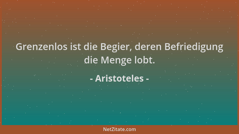 Aristoteles - Grenzenlos ist die Begier, deren Befriedigung die Menge lobt....