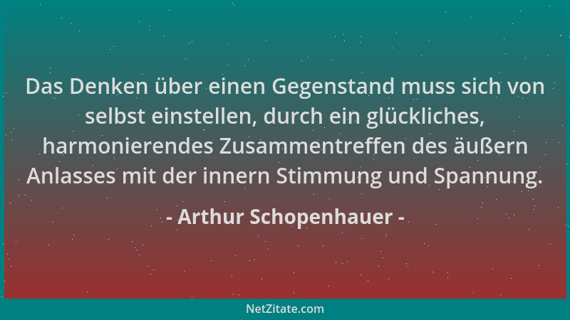 Arthur Schopenhauer - Das Denken über einen Gegenstand muss sich von selbst einstellen, durch ein glückliches, harmonierend...