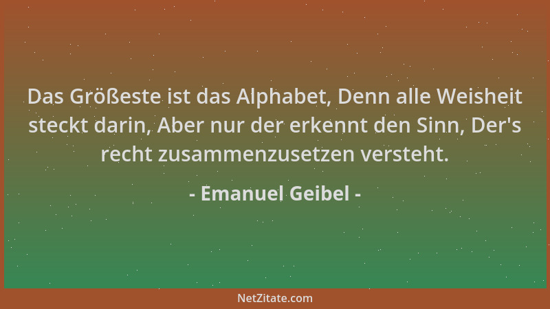 Emanuel Geibel - Das Größeste ist das Alphabet, Denn alle Weisheit steckt darin, Aber nur der erkennt den Sinn, Der 's recht...
