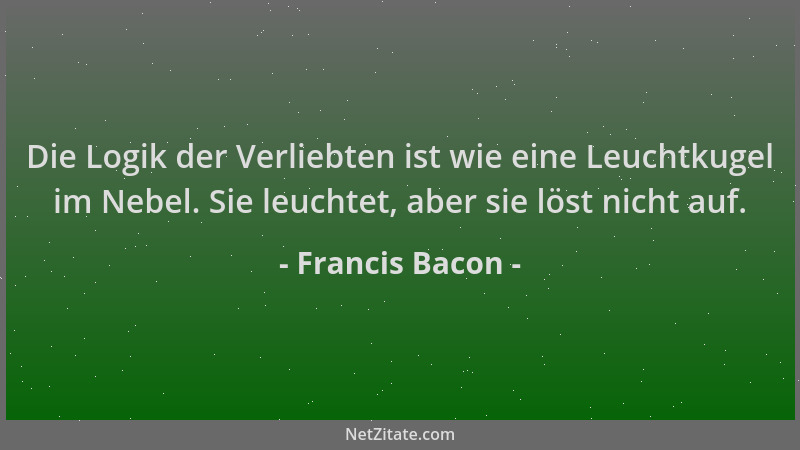 Francis Bacon - Die Logik der Verliebten ist wie eine Leuchtkugel im Nebel. Sie leuchtet, aber sie löst nicht auf....
