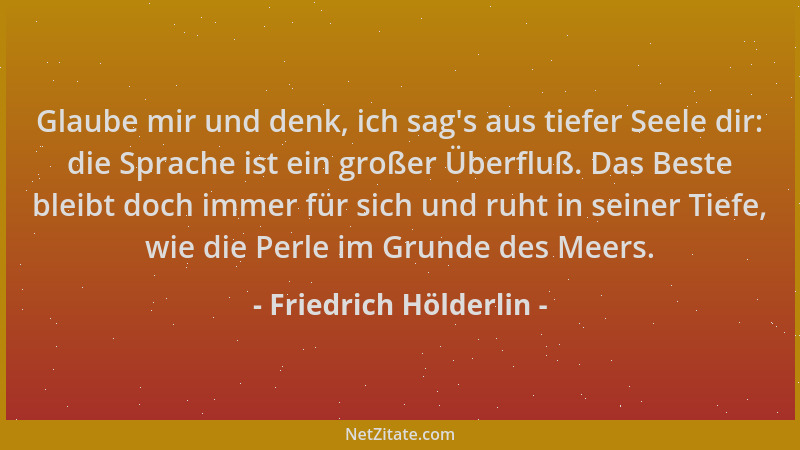 Friedrich Hölderlin - Glaube mir und denk, ich sag 's aus tiefer Seele dir: die Sprache ist ein großer Überfluß. Das Beste b...