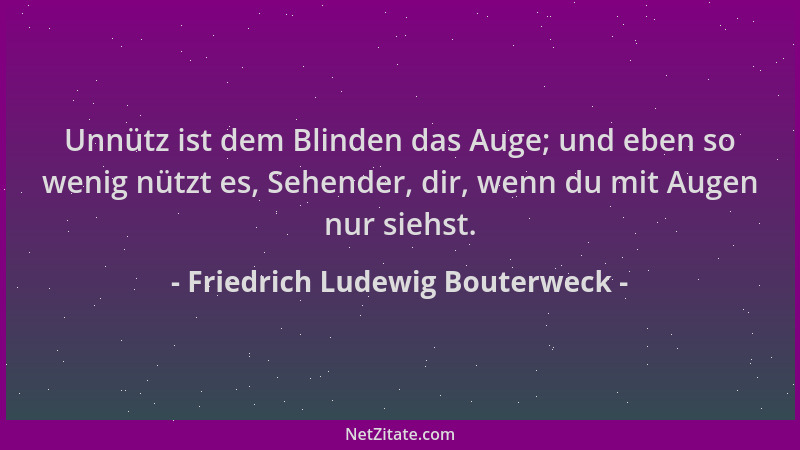 Friedrich Ludewig Bouterweck - Unnütz ist dem Blinden das Auge; und eben so wenig nützt es, Sehender, dir, wenn du mit Auge...