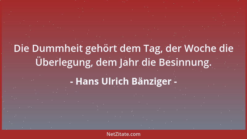 Hans Ulrich Bänziger - Die Dummheit gehört dem Tag, der Woche die Überlegung, dem Jahr die Besinnung....