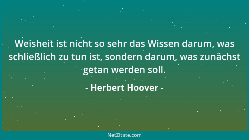 Herbert Hoover - Weisheit ist nicht so sehr das Wissen darum, was schließlich zu tun ist, sondern darum, was zunächst getan...
