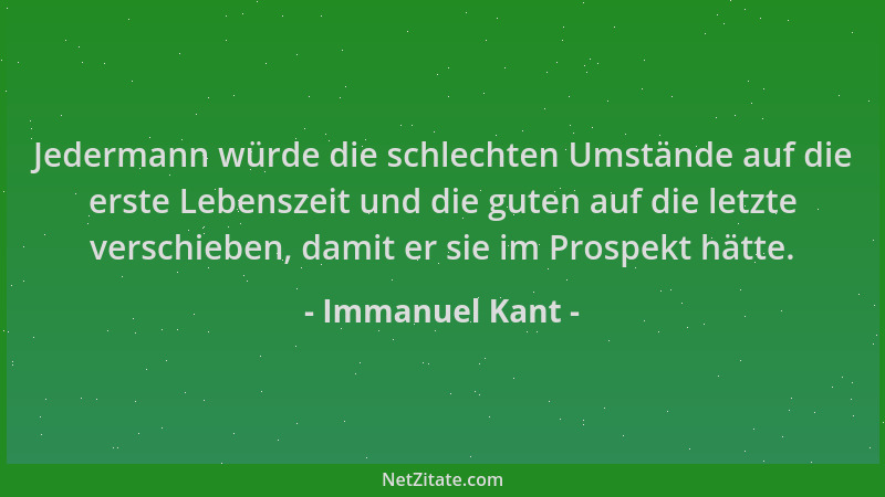 Immanuel Kant - Jedermann würde die schlechten Umstände auf die erste Lebenszeit und die guten auf die letzte verschieben,...