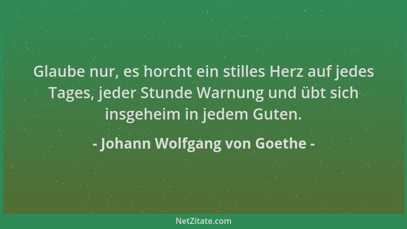 Johann Wolfgang von Goethe - Glaube nur, es horcht ein stilles Herz auf jedes Tages, jeder Stunde Warnung und übt sich insg...