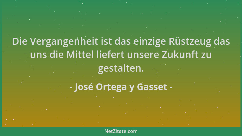 José Ortega y Gasset - Die Vergangenheit ist das einzige Rüstzeug das uns die Mittel liefert unsere Zukunft zu gestalten....