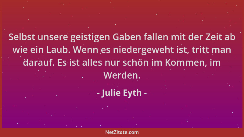 Julie Eyth - Selbst unsere geistigen Gaben fallen mit der Zeit ab wie ein Laub. Wenn es niedergeweht ist, tritt man darauf....
