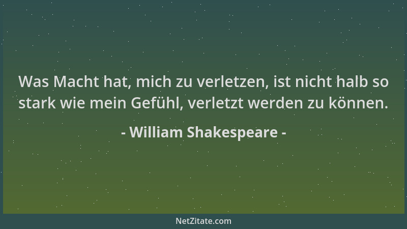 William Shakespeare - Was Macht hat, mich zu verletzen, ist nicht halb so stark wie mein Gefühl, verletzt werden zu können....