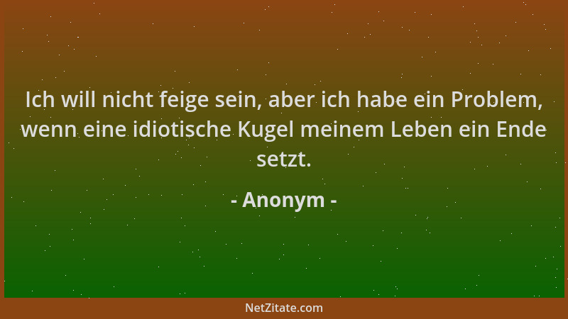 Anonym - Ich will nicht feige sein, aber ich habe ein Problem, wenn eine idiotische Kugel meinem Leben ein Ende setzt....