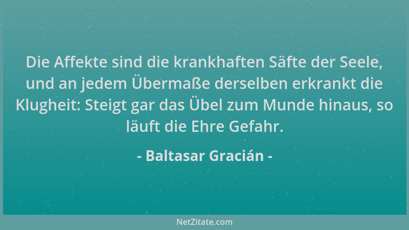 Baltasar Gracián - Die Affekte sind die krankhaften Säfte der Seele, und an jedem Übermaße derselben erkrankt die Klugheit:...