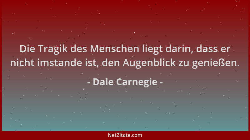 Dale Carnegie - Die Tragik des Menschen liegt darin, dass er nicht imstande ist, den Augenblick zu genießen....