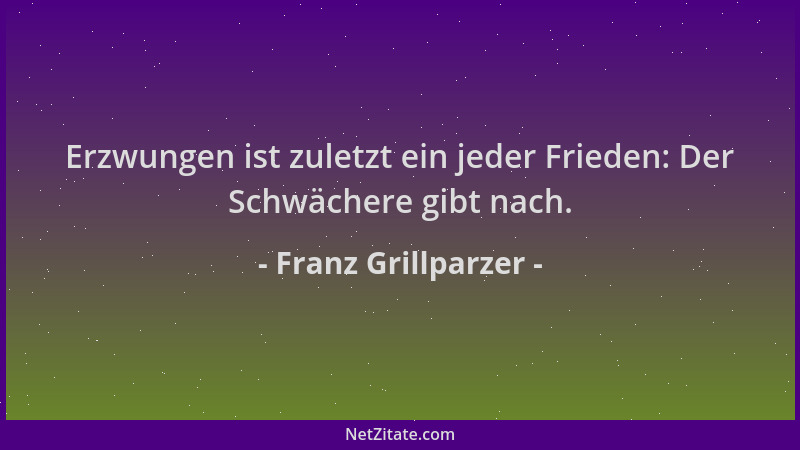 Franz Grillparzer - Erzwungen ist zuletzt ein jeder Frieden: Der Schwächere gibt nach....