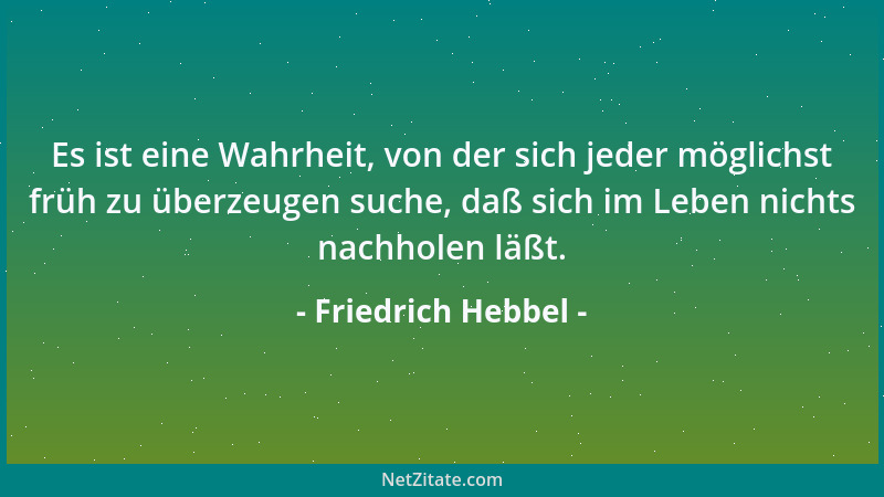 Friedrich Hebbel - Es ist eine Wahrheit, von der sich jeder möglichst früh zu überzeugen suche, daß sich im Leben nichts na...