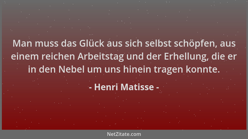 Henri Matisse - Man muss das Glück aus sich selbst schöpfen, aus einem reichen Arbeitstag und der Erhellung, die er in den...