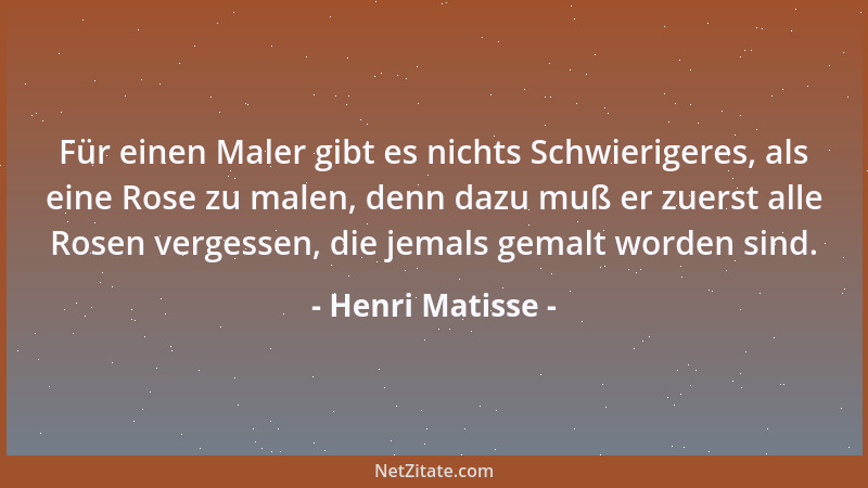 Henri Matisse - Für einen Maler gibt es nichts Schwierigeres, als eine Rose zu malen, denn dazu muß er zuerst alle Rosen ve...