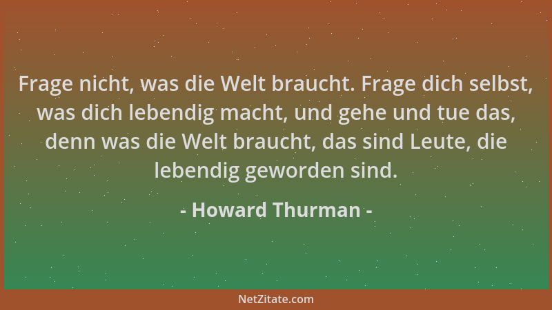 Howard Thurman - Frage nicht, was die Welt braucht. Frage dich selbst, was dich lebendig macht, und gehe und tue das, denn...