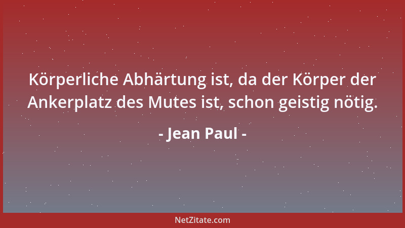 Jean Paul - Körperliche Abhärtung ist, da der Körper der Ankerplatz des Mutes ist, schon geistig nötig....