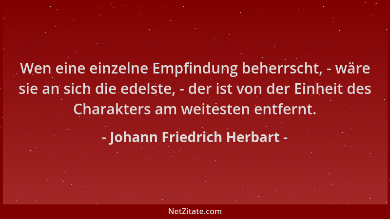 Johann Friedrich Herbart - Wen eine einzelne Empfindung beherrscht, - wäre sie an sich die edelste, - der ist von der Einhe...