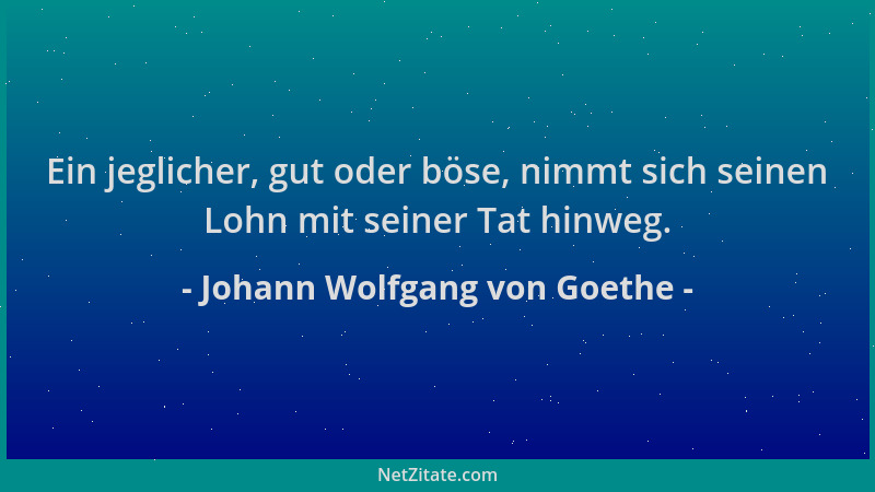 Johann Wolfgang von Goethe - Ein jeglicher, gut oder böse, nimmt sich seinen Lohn mit seiner Tat hinweg....